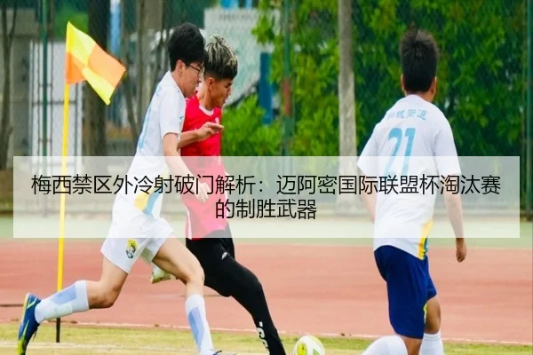 梅西禁区外冷射破门解析：迈阿密国际联盟杯淘汰赛的制胜武器