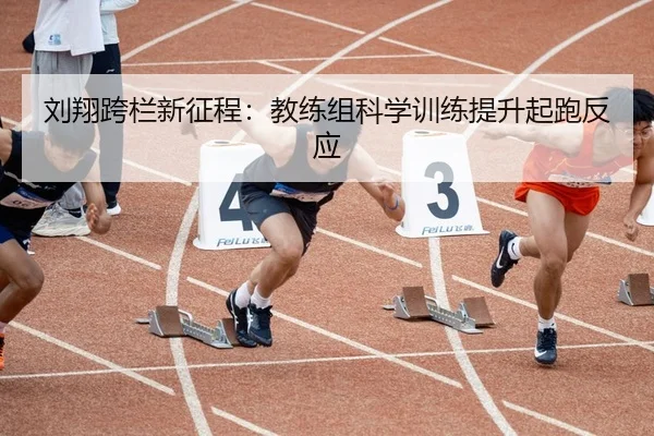 刘翔跨栏新征程：教练组科学训练提升起跑反应