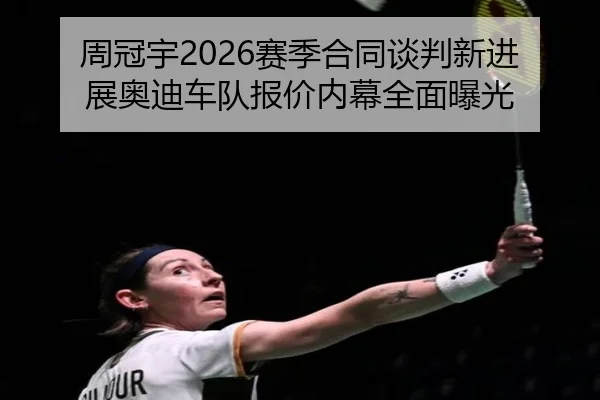 周冠宇2026赛季合同谈判新进展奥迪车队报价内幕全面曝光