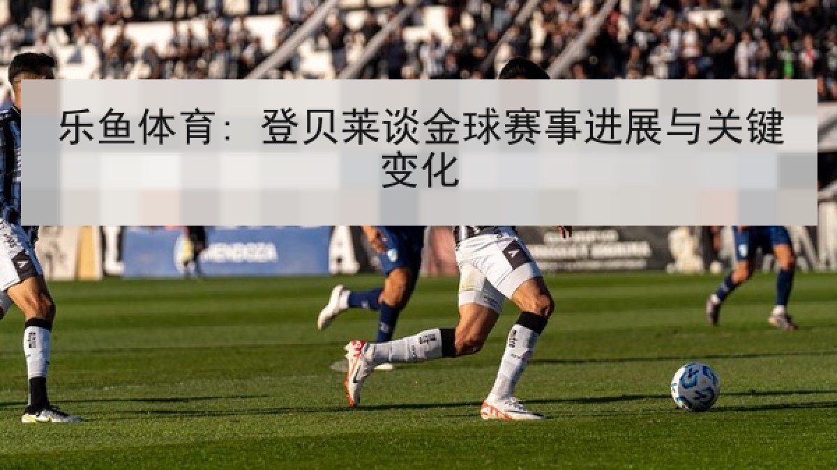 乐鱼体育: 登贝莱谈金球赛事进展与关键变化 乐鱼体育: 登贝莱谈金球赛事进展与关键变化